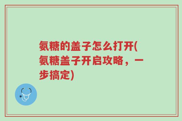 氨糖的盖子怎么打开(氨糖盖子开启攻略,一步搞定)-第1张图片-超越 氨糖的盖子怎么打开(氨糖盖子开启攻略,一步搞定)-第1张图片-超越