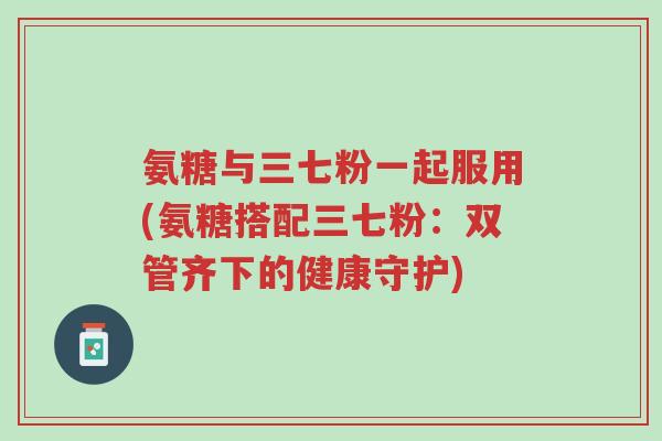 氨糖与三七粉一起服用(氨糖搭配三七粉:双管齐下的健康守护)-第1张图片-超越 氨糖与三七粉一起服用(氨糖搭配三七粉:双管齐下的健康守护)-第1张图片-超越