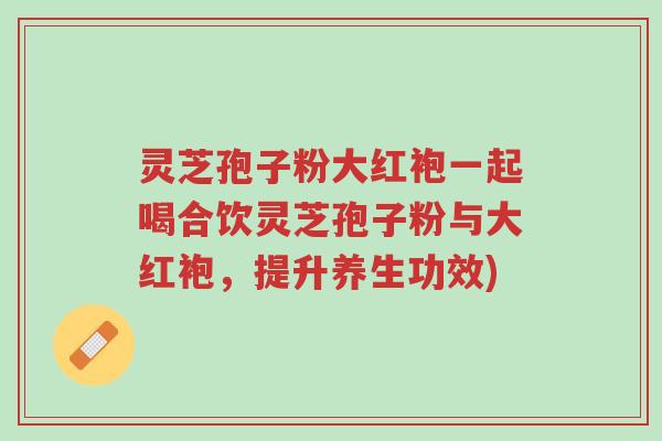 灵芝孢子粉大红袍一起喝合饮灵芝孢子粉与大红袍,提升养生功效)-第1张图片-超越 灵芝孢子粉大红袍一起喝合饮灵芝孢子粉与大红袍,提升养生功效)-第1张图片-超越