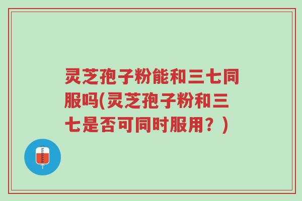灵芝孢子粉能和三七同服吗(灵芝孢子粉和三七是否可同时服用?)-第1张图片-超越 灵芝孢子粉能和三七同服吗(灵芝孢子粉和三七是否可同时服用?)-第1张图片-超越