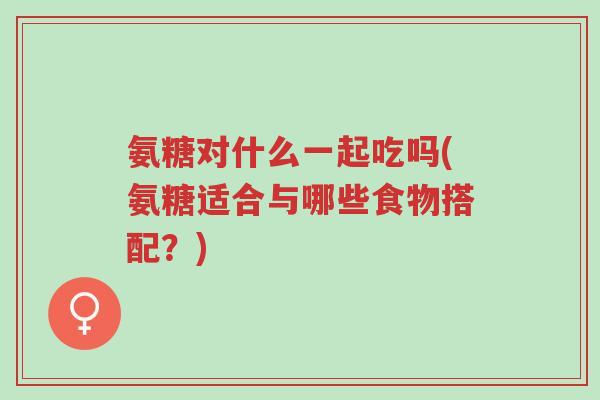 氨糖对什么一起吃吗(氨糖适合与哪些食物搭配？)-第1张图片-超越
