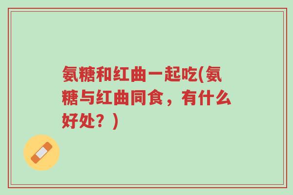 氨糖和红曲一起吃(氨糖与红曲同食,有什么好处?)-第1张图片-超越 氨糖和红曲一起吃(氨糖与红曲同食,有什么好处?)-第1张图片-超越
