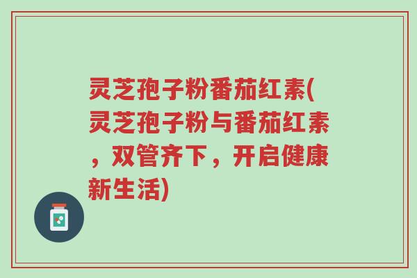 灵芝孢子粉番茄红素(灵芝孢子粉与番茄红素,双管齐下,开启健康新生活)-第1张图片-超越 灵芝孢子粉番茄红素(灵芝孢子粉与番茄红素,双管齐下,开启健康新生活)-第1张图片-超越