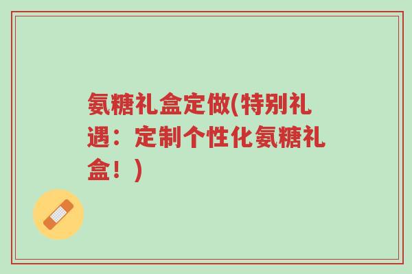 氨糖礼盒定做(特别礼遇:定制个性化氨糖礼盒!)-第1张图片-超越 氨糖礼盒定做(特别礼遇:定制个性化氨糖礼盒!)-第1张图片-超越