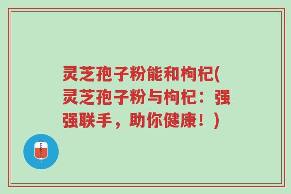 灵芝孢子粉能和枸杞(灵芝孢子粉与枸杞:强强联手,助你健康!)-第1张图片-超越 灵芝孢子粉能和枸杞(灵芝孢子粉与枸杞:强强联手,助你健康!)-第1张图片-超越