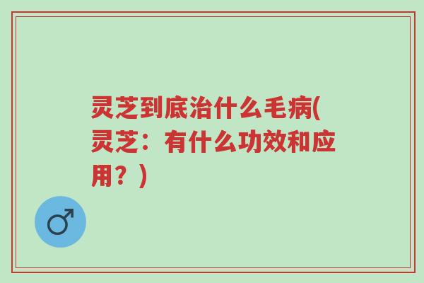 灵芝到底治什么毛病(灵芝：有什么功效和应用？)-第1张图片-超越