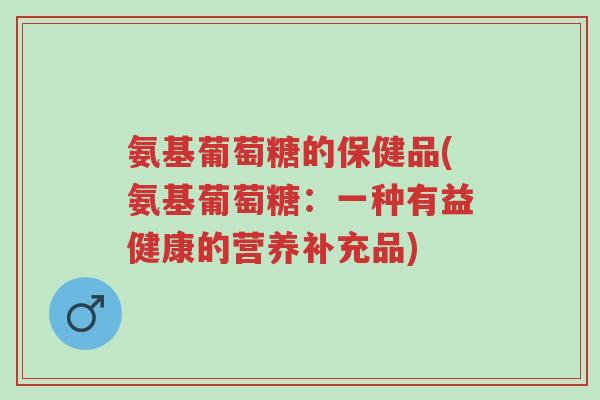 氨基葡萄糖的保健品(氨基葡萄糖:一种有益健康的营养补充品)-第1张图片-超越 氨基葡萄糖的保健品(氨基葡萄糖:一种有益健康的营养补充品)-第1张图片-超越