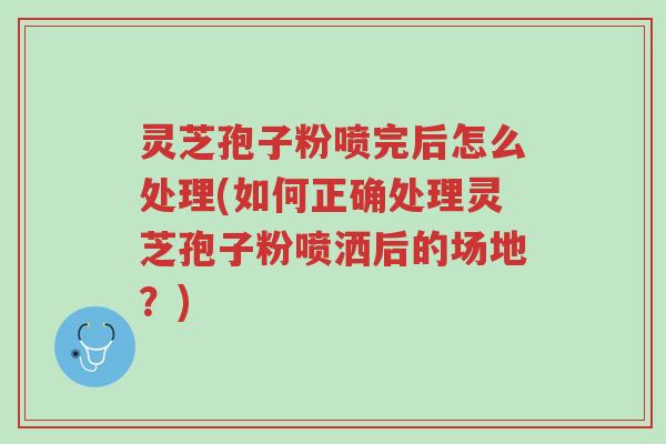 灵芝孢子粉喷完后怎么处理(如何正确处理灵芝孢子粉喷洒后的场地？)-第1张图片-超越
