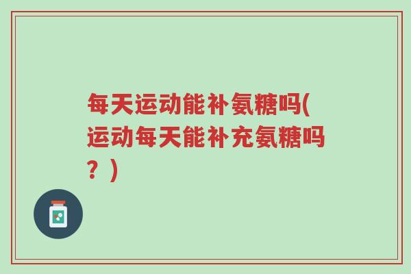 每天运动能补氨糖吗(运动每天能补充氨糖吗?)-第1张图片-超越 每天运动能补氨糖吗(运动每天能补充氨糖吗?)-第1张图片-超越
