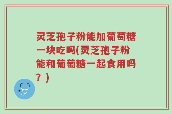 灵芝孢子粉能加葡萄糖一块吃吗(灵芝孢子粉能和葡萄糖一起食用吗?)-第1张图片-超越 灵芝孢子粉能加葡萄糖一块吃吗(灵芝孢子粉能和葡萄糖一起食用吗?)-第1张图片-超越