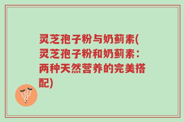 灵芝孢子粉与奶蓟素(灵芝孢子粉和奶蓟素:两种天然营养的完美搭配)-第1张图片-超越 灵芝孢子粉与奶蓟素(灵芝孢子粉和奶蓟素:两种天然营养的完美搭配)-第1张图片-超越