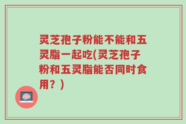 灵芝孢子粉能不能和五灵脂一起吃(灵芝孢子粉和五灵脂能否同时食用?)-第1张图片-超越 灵芝孢子粉能不能和五灵脂一起吃(灵芝孢子粉和五灵脂能否同时食用?)-第1张图片-超越
