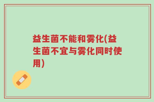 益生菌不能和雾化(益生菌不宜与雾化同时使用)-第1张图片-超越 益生菌不能和雾化(益生菌不宜与雾化同时使用)-第1张图片-超越