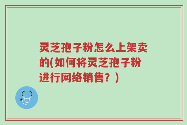 灵芝孢子粉怎么上架卖的(如何将灵芝孢子粉进行网络销售?)-第1张图片-超越 灵芝孢子粉怎么上架卖的(如何将灵芝孢子粉进行网络销售?)-第1张图片-超越