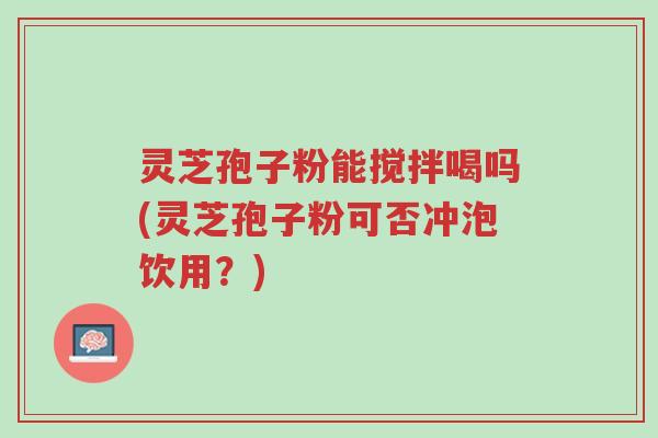灵芝孢子粉能搅拌喝吗(灵芝孢子粉可否冲泡饮用？)-第1张图片-超越