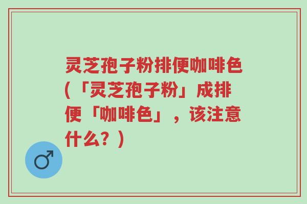 灵芝孢子粉排便咖啡色(「灵芝孢子粉」成排便「咖啡色」，该注意什么？)-第1张图片-超越