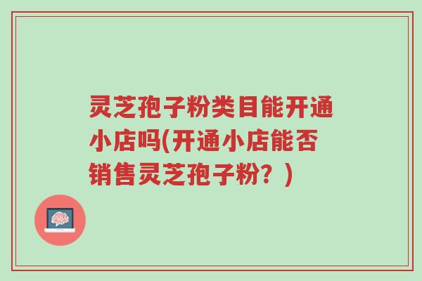 灵芝孢子粉类目能开通小店吗(开通小店能否销售灵芝孢子粉?)-第1张图片-超越 灵芝孢子粉类目能开通小店吗(开通小店能否销售灵芝孢子粉?)-第1张图片-超越