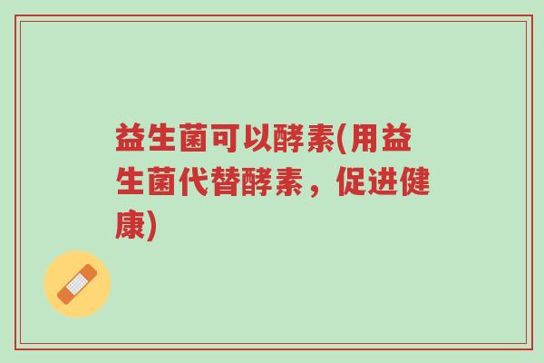 益生菌可以酵素(用益生菌代替酵素,促进健康)-第1张图片-超越 益生菌可以酵素(用益生菌代替酵素,促进健康)-第1张图片-超越