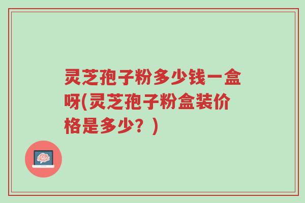 灵芝孢子粉多少钱一盒呀(灵芝孢子粉盒装价格是多少？)-第1张图片-超越