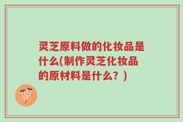 灵芝原料做的化妆品是什么(制作灵芝化妆品的原材料是什么?)-第1张图片-超越 灵芝原料做的化妆品是什么(制作灵芝化妆品的原材料是什么?)-第1张图片-超越