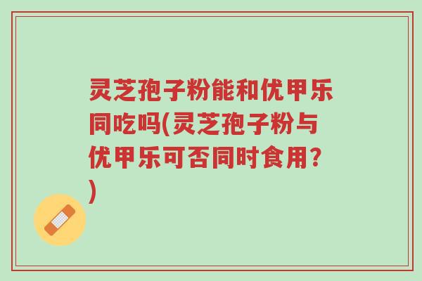 灵芝孢子粉能和优甲乐同吃吗(灵芝孢子粉与优甲乐可否同时食用?)-第1张图片-超越 灵芝孢子粉能和优甲乐同吃吗(灵芝孢子粉与优甲乐可否同时食用?)-第1张图片-超越