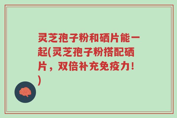 灵芝孢子粉和硒片能一起(灵芝孢子粉搭配硒片,双倍补充免疫力!)-第1张图片-超越 灵芝孢子粉和硒片能一起(灵芝孢子粉搭配硒片,双倍补充免疫力!)-第1张图片-超越