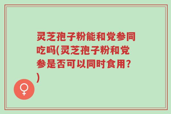 灵芝孢子粉能和党参同吃吗(灵芝孢子粉和党参是否可以同时食用?)-第1张图片-超越 灵芝孢子粉能和党参同吃吗(灵芝孢子粉和党参是否可以同时食用?)-第1张图片-超越