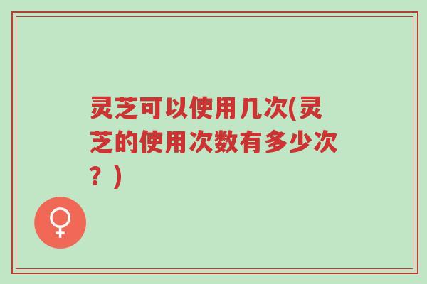 灵芝可以使用几次(灵芝的使用次数有多少次？)-第1张图片-超越