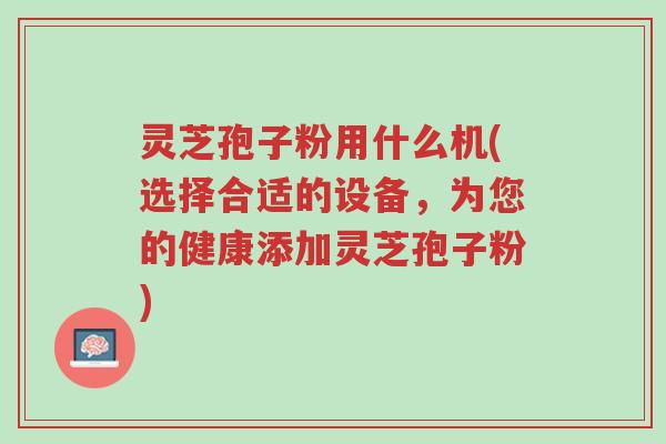 灵芝孢子粉用什么机(选择合适的设备,为您的健康添加灵芝孢子粉)-第1张图片-超越 灵芝孢子粉用什么机(选择合适的设备,为您的健康添加灵芝孢子粉)-第1张图片-超越