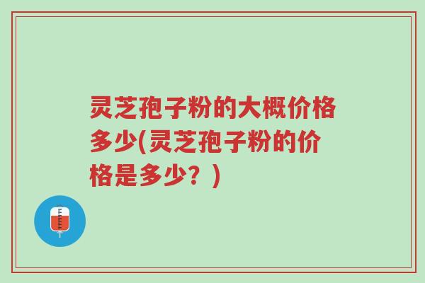 灵芝孢子粉的大概价格多少(灵芝孢子粉的价格是多少？)-第1张图片-超越
