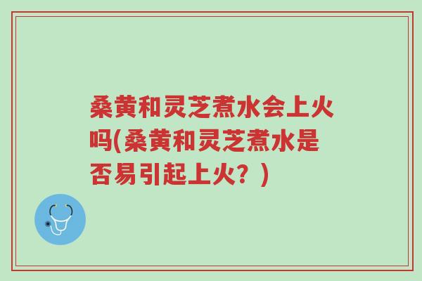 桑黄和灵芝煮水会上火吗(桑黄和灵芝煮水是否易引起上火？)-第1张图片-超越