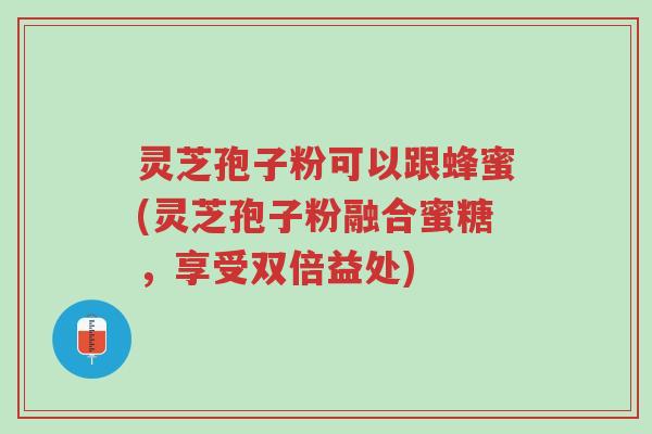 灵芝孢子粉可以跟蜂蜜(灵芝孢子粉融合蜜糖,享受双倍益处)-第1张图片-超越 灵芝孢子粉可以跟蜂蜜(灵芝孢子粉融合蜜糖,享受双倍益处)-第1张图片-超越