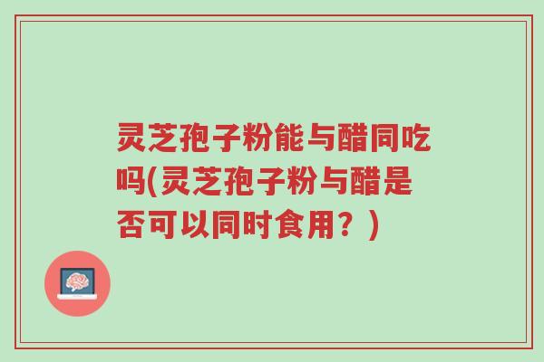 灵芝孢子粉能与醋同吃吗(灵芝孢子粉与醋是否可以同时食用?)-第1张图片-超越 灵芝孢子粉能与醋同吃吗(灵芝孢子粉与醋是否可以同时食用?)-第1张图片-超越
