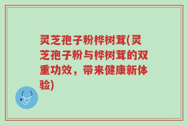 灵芝孢子粉桦树茸(灵芝孢子粉与桦树茸的双重功效,带来健康新体验)-第1张图片-超越 灵芝孢子粉桦树茸(灵芝孢子粉与桦树茸的双重功效,带来健康新体验)-第1张图片-超越