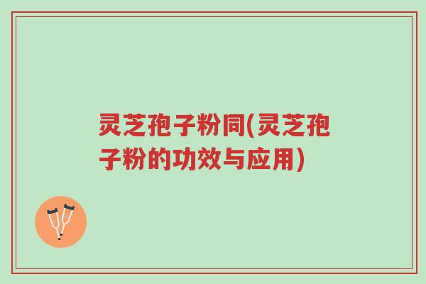 灵芝孢子粉同(灵芝孢子粉的功效与应用)-第1张图片-超越