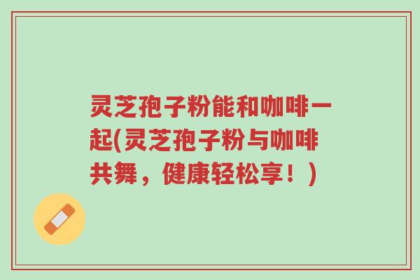 灵芝孢子粉能和咖啡一起(灵芝孢子粉与咖啡共舞,健康轻松享!)-第1张图片-超越 灵芝孢子粉能和咖啡一起(灵芝孢子粉与咖啡共舞,健康轻松享!)-第1张图片-超越