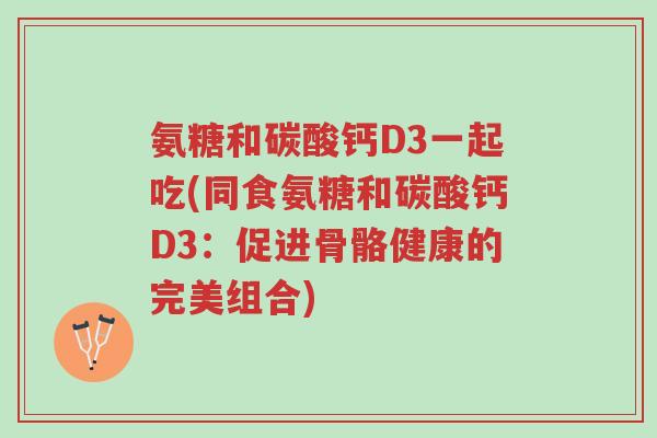 氨糖和碳酸钙D3一起吃(同食氨糖和碳酸钙D3:促进骨骼健康的完美组合)-第1张图片-超越 氨糖和碳酸钙D3一起吃(同食氨糖和碳酸钙D3:促进骨骼健康的完美组合)-第1张图片-超越