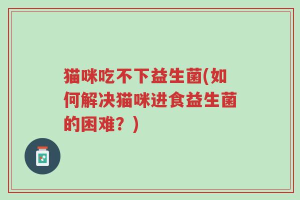 猫咪吃不下益生菌(如何解决猫咪进食益生菌的困难?)-第1张图片-超越 猫咪吃不下益生菌(如何解决猫咪进食益生菌的困难?)-第1张图片-超越