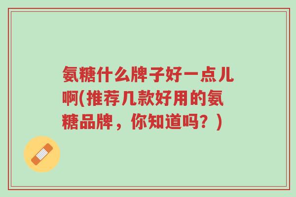 氨糖什么牌子好一点儿啊(推荐几款好用的氨糖品牌,你知道吗?)-第1张图片-超越 氨糖什么牌子好一点儿啊(推荐几款好用的氨糖品牌,你知道吗?)-第1张图片-超越