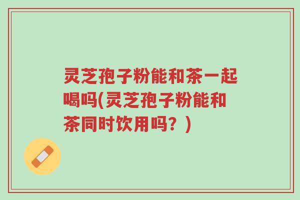 灵芝孢子粉能和茶一起喝吗(灵芝孢子粉能和茶同时饮用吗?)-第1张图片-超越 灵芝孢子粉能和茶一起喝吗(灵芝孢子粉能和茶同时饮用吗?)-第1张图片-超越