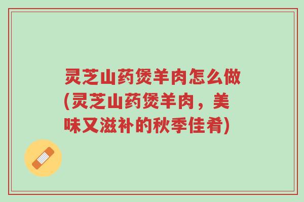 灵芝山药煲羊肉怎么做(灵芝山药煲羊肉,美味又滋补的秋季佳肴)-第1张图片-超越 灵芝山药煲羊肉怎么做(灵芝山药煲羊肉,美味又滋补的秋季佳肴)-第1张图片-超越