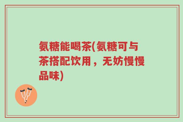 氨糖能喝茶(氨糖可与茶搭配饮用,无妨慢慢品味)-第1张图片-超越 氨糖能喝茶(氨糖可与茶搭配饮用,无妨慢慢品味)-第1张图片-超越