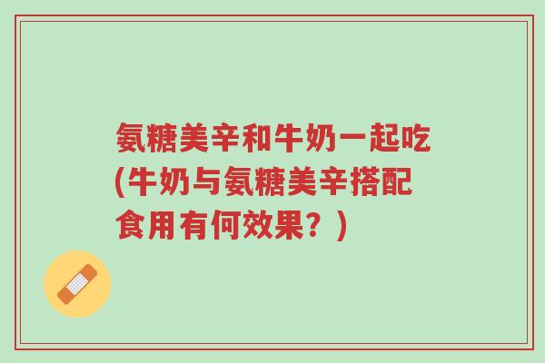 氨糖美辛和牛奶一起吃(牛奶与氨糖美辛搭配食用有何效果？)-第1张图片-超越