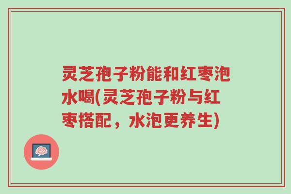 灵芝孢子粉能和红枣泡水喝(灵芝孢子粉与红枣搭配,水泡更养生)-第1张图片-超越 灵芝孢子粉能和红枣泡水喝(灵芝孢子粉与红枣搭配,水泡更养生)-第1张图片-超越