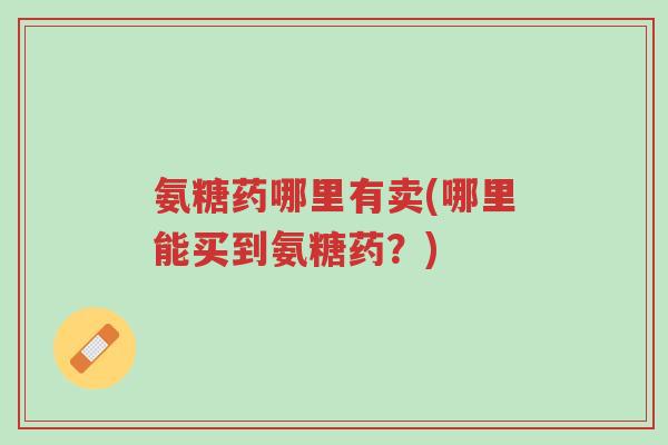 氨糖药哪里有卖(哪里能买到氨糖药?)-第1张图片-超越 氨糖药哪里有卖(哪里能买到氨糖药?)-第1张图片-超越