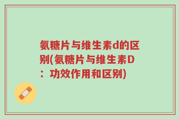 氨糖片与维生素d的区别(氨糖片与维生素D：功效作用和区别)-第1张图片-超越
