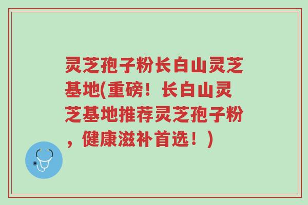灵芝孢子粉长白山灵芝基地(重磅！长白山灵芝基地推荐灵芝孢子粉，健康滋补首选！)-第1张图片-超越