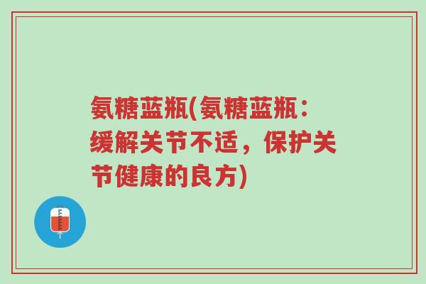 氨糖蓝瓶(氨糖蓝瓶:缓解关节不适,保护关节健康的良方)-第1张图片-超越 氨糖蓝瓶(氨糖蓝瓶:缓解关节不适,保护关节健康的良方)-第1张图片-超越