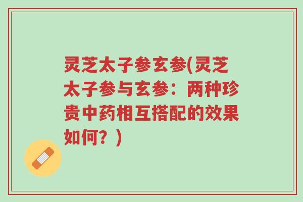 灵芝太子参玄参(灵芝太子参与玄参:两种珍贵中药相互搭配的效果如何?)-第1张图片-超越 灵芝太子参玄参(灵芝太子参与玄参:两种珍贵中药相互搭配的效果如何?)-第1张图片-超越