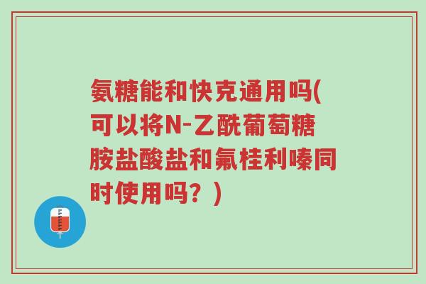 氨糖能和快克通用吗(可以将N-乙酰葡萄糖胺盐酸盐和氟桂利嗪同时使用吗?)-第1张图片-超越 氨糖能和快克通用吗(可以将N-乙酰葡萄糖胺盐酸盐和氟桂利嗪同时使用吗?)-第1张图片-超越